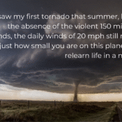 Photo of a beautiful perfect stovepipe tornado out on the vast plains, no rain. Taken by Blake Knapp in Wray Colorado in 2016. Text reads I saw my first tornado that summer, but even in the absence of 150 mile per hour winds, the daily winds of 20 mph still remind you just how small you are on this planet... I had to relearn life in a new reality.