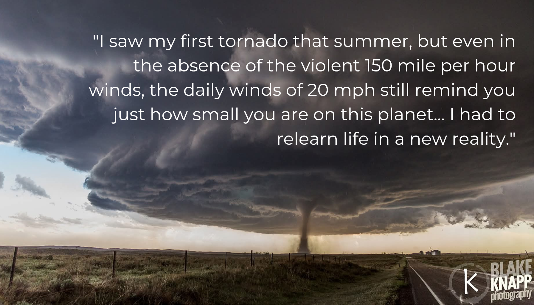 Photo of a beautiful perfect stovepipe tornado out on the vast plains, no rain. Taken by Blake Knapp in Wray Colorado in 2016. Text reads I saw my first tornado that summer, but even in the absence of 150 mile per hour winds, the daily winds of 20 mph still remind you just how small you are on this planet... I had to relearn life in a new reality.