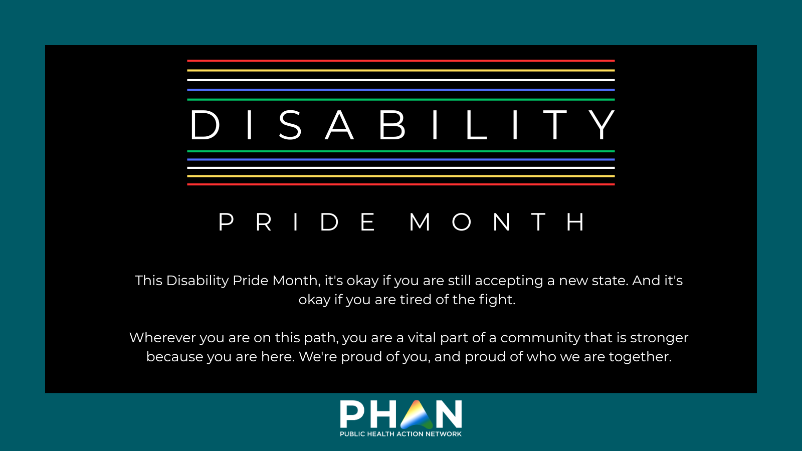 This Disability Pride Month, it's okay if you are still accepting a new state. And it's okay if you are tired of the fight. Wherever you are on this path, you are a vital part of a community that is stronger because you are here. We're proud of you, and proud of who we are together.